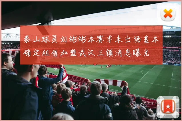 泰山球员刘彬彬本赛季未出场基本确定租借加盟武汉三镇消息曝光