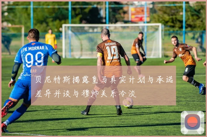 贝尼特斯揭露皇马真实计划与承诺差异并谈与穆帅关系冷淡