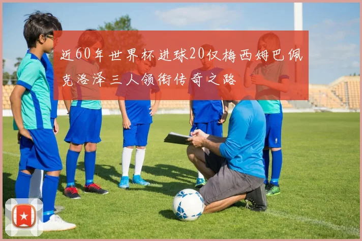 近60年世界杯进球20仅梅西姆巴佩克洛泽三人领衔传奇之路
