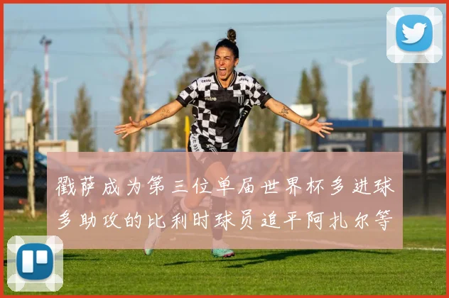 戳萨成为第三位单届世界杯多进球多助攻的比利时球员追平阿扎尔等传奇