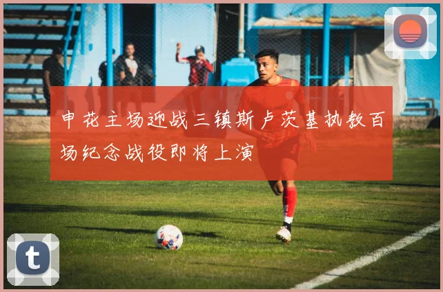 申花主场迎战三镇斯卢茨基执教百场纪念战役即将上演