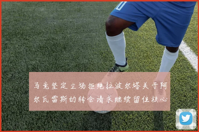 马竞坚定立场拒绝拉波尔塔关于阿尔瓦雷斯的转会请求继续留住核心球员