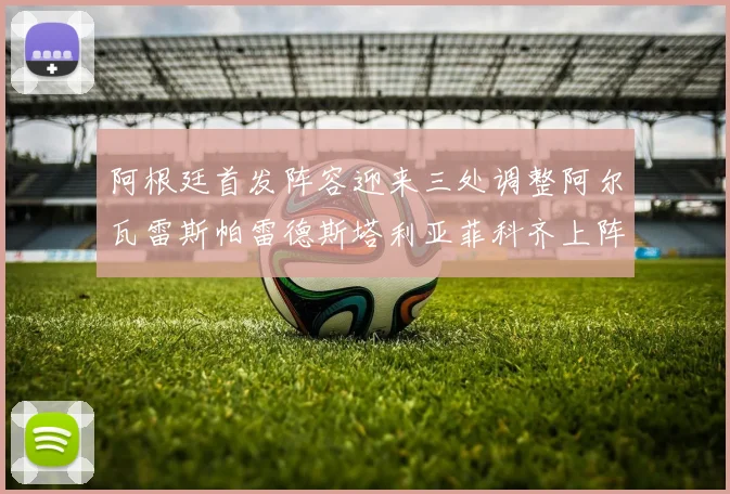 阿根廷首发阵容迎来三处调整阿尔瓦雷斯帕雷德斯塔利亚菲科齐上阵