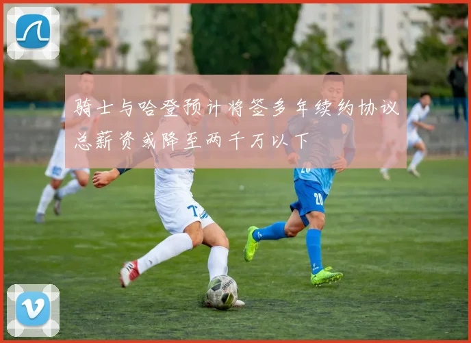 骑士与哈登预计将签多年续约协议总薪资或降至两千万以下