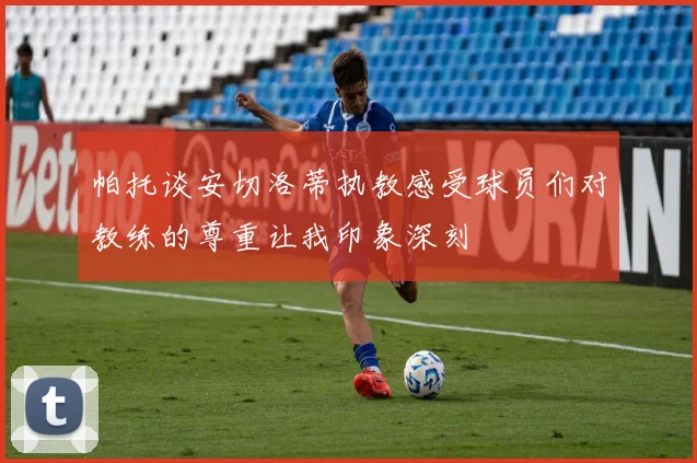 帕托谈安切洛蒂执教感受球员们对教练的尊重让我印象深刻