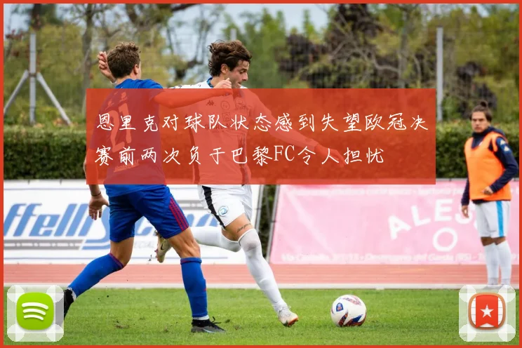 恩里克对球队状态感到失望欧冠决赛前两次负于巴黎FC令人担忧