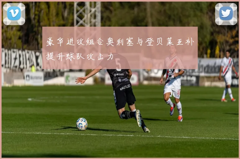 豪华进攻组合奥利塞与登贝莱互补提升球队攻击力